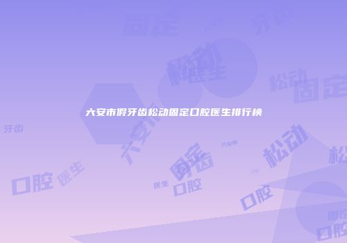 六安市假牙齿松动固定口腔医生排行榜