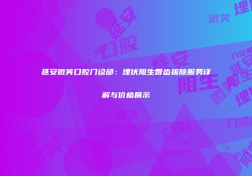 延安微笑口腔门诊部：埋伏阻生智齿拔除服务详解与价格展示