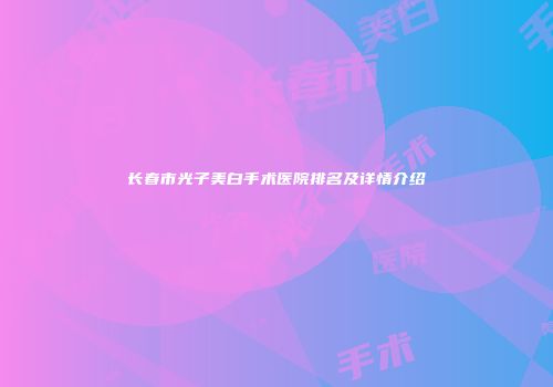 长春市光子美白手术医院排名及详情介绍