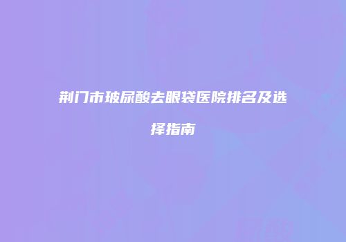 荆门市玻尿酸去眼袋医院排名及选择指南