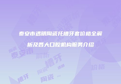 泰安市透明陶瓷托槽牙套价格全解析及各大口腔机构服务介绍