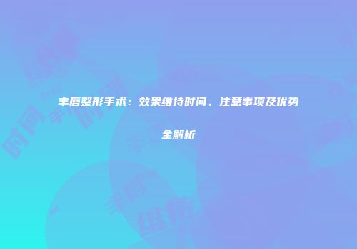 丰唇整形手术：效果维持时间、注意事项及优势全解析