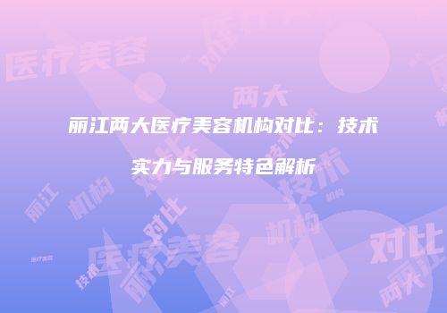 丽江两大医疗美容机构对比：技术实力与服务特色解析