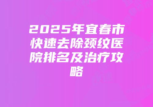 2025年宜春市快速去除颈纹医院排名及治疗攻略