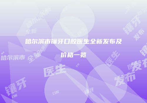 哈尔滨市镶牙口腔医生全新发布及价格一览