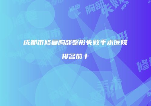 成都市修复胸部整形失败手术医院排名前十