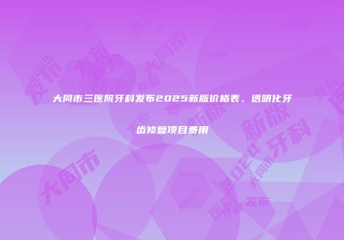 大同市三医院牙科发布2025新版价格表，透明化牙齿修复项目费用
