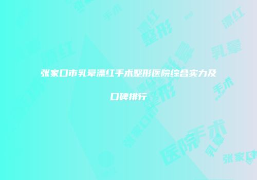 张家口市乳晕漂红手术整形医院综合实力及口碑排行