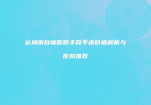 运城市自体脂肪丰臀手术价格解析与医院推荐