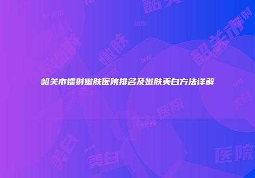 韶关市镭射嫩肤医院排名及嫩肤美白方法详解