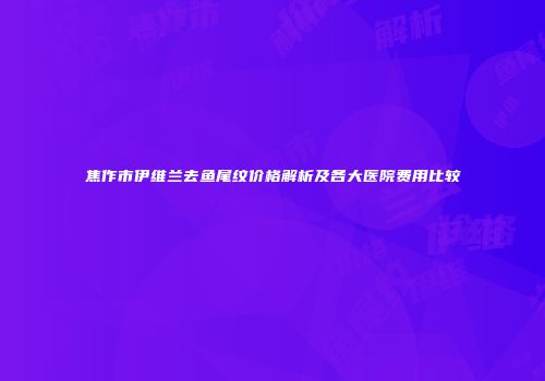 焦作市伊维兰去鱼尾纹价格解析及各大医院费用比较