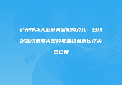 泸州市两大整形美容机构对比：妇幼保健院皮肤美容科与盛妆羽禾医疗美容诊所