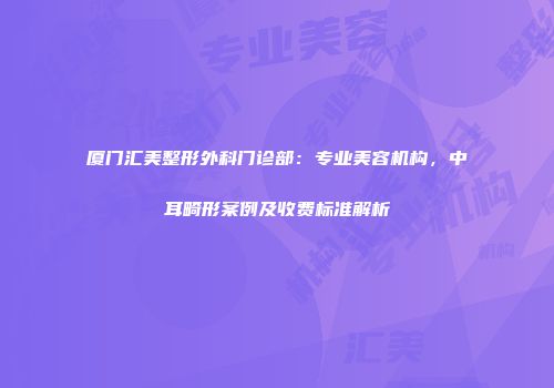 厦门汇美整形外科门诊部：专业美容机构，中耳畸形案例及收费标准解析