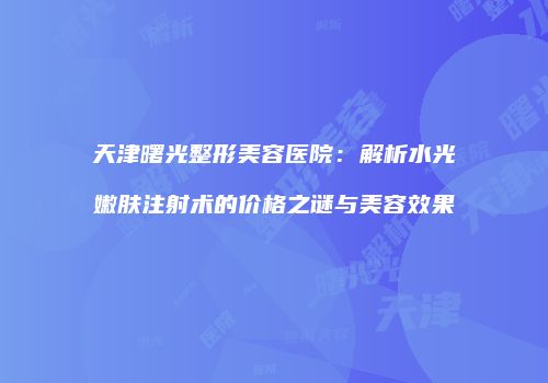 天津曙光整形美容医院：解析水光嫩肤注射术的价格之谜与美容效果