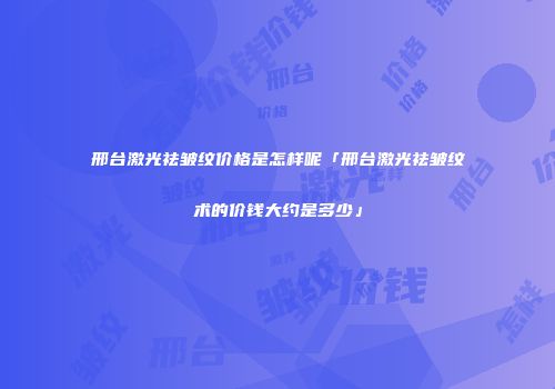 邢台激光祛皱纹价格是怎样呢「邢台激光祛皱纹术的价钱大约是多少」