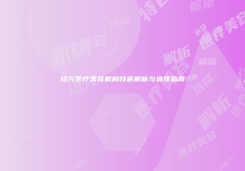绍兴医疗美容机构特色解析与选择指南