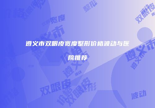 遵义市双眼皮宽度整形价格波动与医院推荐