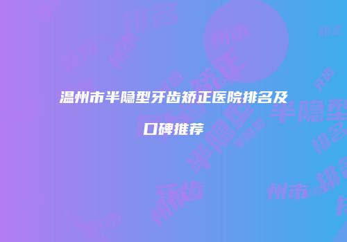 温州市半隐型牙齿矫正医院排名及口碑推荐