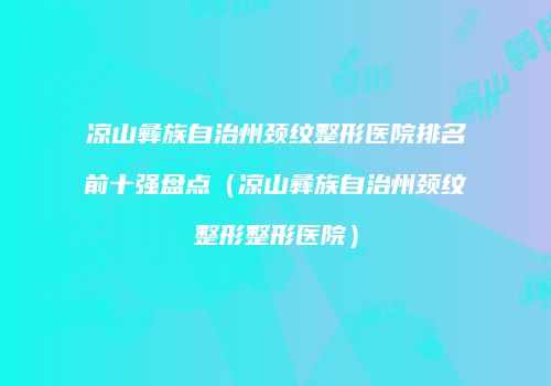 凉山彝族自治州颈纹整形医院排名前十强盘点（凉山彝族自治州颈纹整形整形医院）