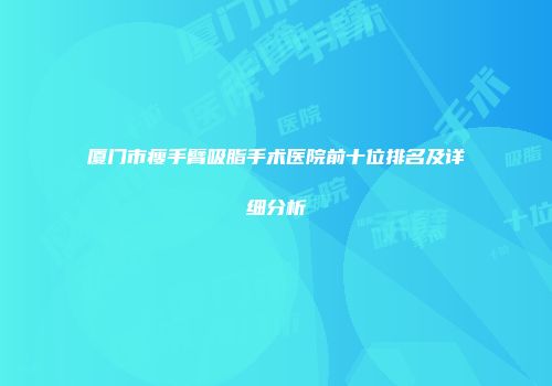 厦门市瘦手臂吸脂手术医院前十位排名及详细分析