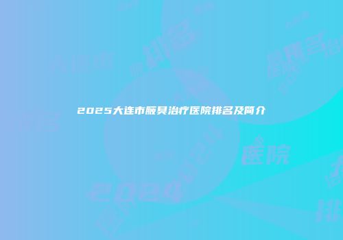 2025大连市腋臭治疗医院排名及简介