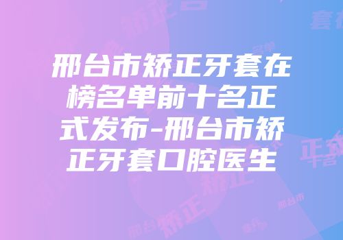 邢台市矫正牙套在榜名单前十名正式发布-邢台市矫正牙套口腔医生