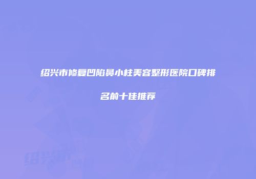 绍兴市修复凹陷鼻小柱美容整形医院口碑排名前十佳推荐