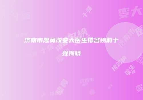 济南市隆鼻改变大医生排名榜前十强揭晓