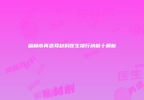 榆林市再造耳材料医生排行榜前十解析