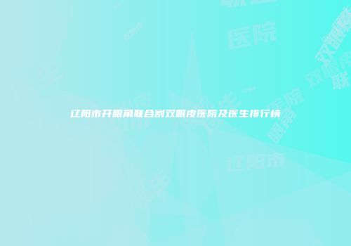 辽阳市开眼角联合割双眼皮医院及医生排行榜