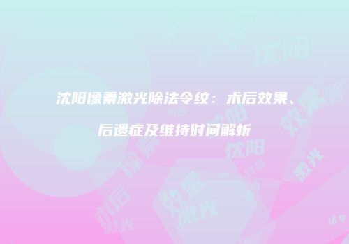 沈阳像素激光除法令纹：术后效果、后遗症及维持时间解析