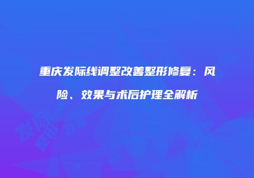 重庆发际线调整改善整形修复：风险、效果与术后护理全解析