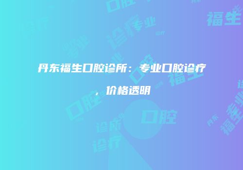 丹东福生口腔诊所：专业口腔诊疗，价格透明
