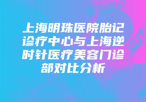 上海明珠医院胎记诊疗中心与上海逆时针医疗美容门诊部对比分析