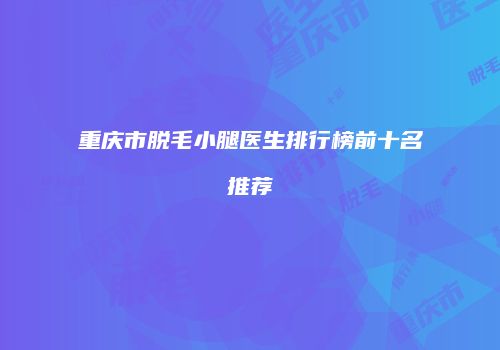 重庆市脱毛小腿医生排行榜前十名推荐