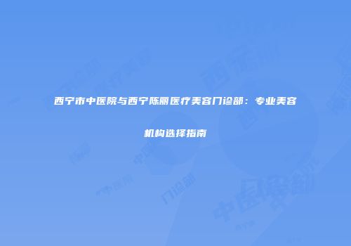 西宁市中医院与西宁陈丽医疗美容门诊部：专业美容机构选择指南