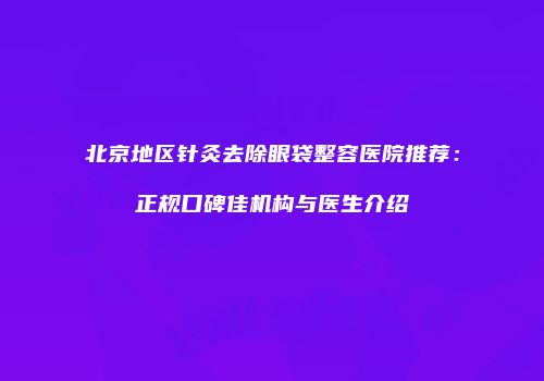 北京地区针灸去除眼袋整容医院推荐：正规口碑佳机构与医生介绍