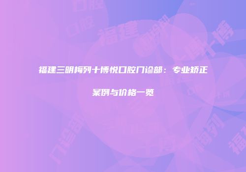 福建三明梅列十博悦口腔门诊部：专业矫正案例与价格一览