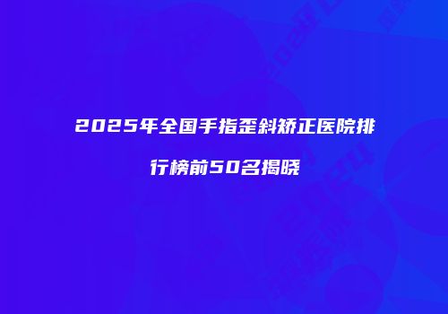 2025年全国手指歪斜矫正医院排行榜前50名揭晓