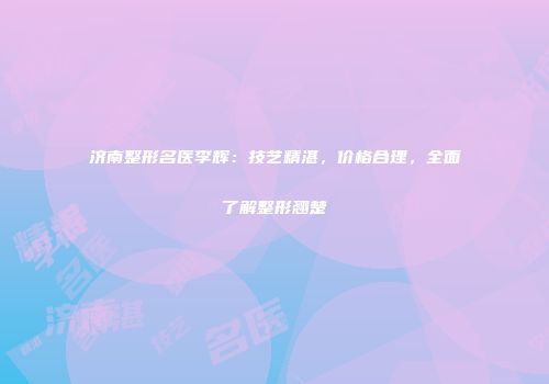 济南整形名医李辉：技艺精湛，价格合理，全面了解整形翘楚
