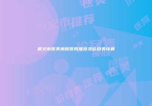 遵义市医美换肤医院推荐及价目表详解