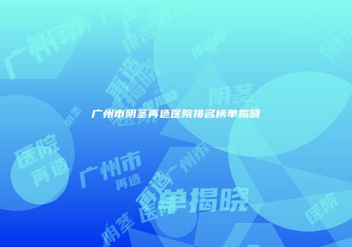 广州市阴茎再造医院排名榜单揭晓
