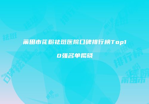 莆田市花粉祛斑医院口碑排行榜Top10强名单揭晓