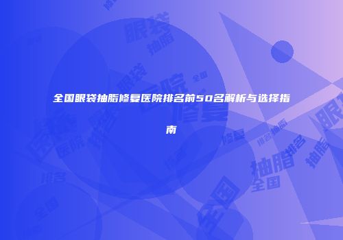 全国眼袋抽脂修复医院排名前50名解析与选择指南