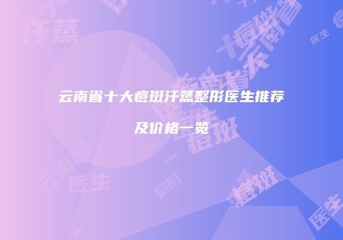 云南省十大痘斑汗蒸整形医生推荐及价格一览