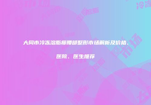 大同市冷冻溶脂瘦腰部整形市场解析及价格、医院、医生推荐