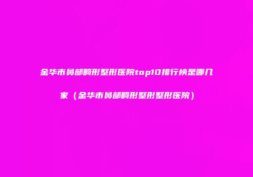 金华市鼻部畸形整形医院top10排行榜是哪几家（金华市鼻部畸形整形整形医院）