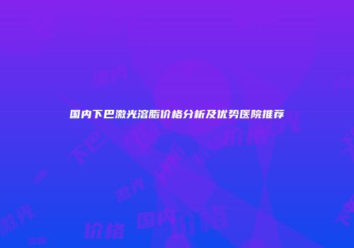 国内下巴激光溶脂价格分析及优势医院推荐