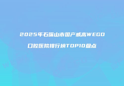 2025年石嘴山市国产威高WEGO口腔医院排行榜TOP10盘点