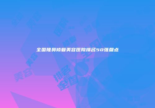 全国隆鼻修复美容医院排名50强盘点